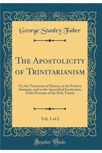 The Apostolicity of Trinitarianism, Vol. 1 of 2: Or, the Testimony of History, to the Positive Antiquity, and to the Apostolical Inculcation, of the Doctrine of the Holy Trinity (Classic Reprint)
