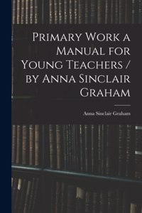 Primary Work a Manual for Young Teachers / by Anna Sinclair Graham