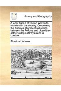 A Letter from a Physician in Town to His Friend in the Country. Concerning the Disputes at Present Subsisting Between the Fellows and Licentiates of the College of Physicians in London.