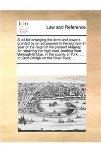 A bill for enlarging the term and powers granted by an act passed in the eighteenth year of the reign of His present Majesty, for repairing the high road, leading from Borough-Bridge, in the county of York, ... to Croft-Bridge on the River Tees; ..