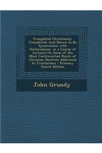 Evangelical Christianity Considered: And Shewn to Be Synonimous with Unitarianism, in a Course of Lectures on Some of the Most Controverted Points of Christian Doctrine Addressed to Trinitarians