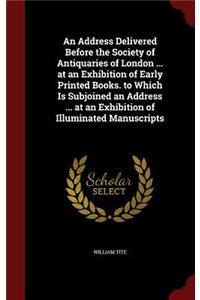 An Address Delivered Before the Society of Antiquaries of London ... at an Exhibition of Early Printed Books. to Which Is Subjoined an Address ... at an Exhibition of Illuminated Manuscripts