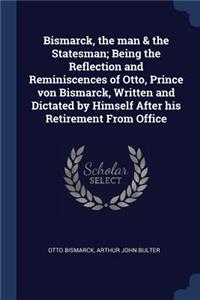 Bismarck, the man & the Statesman; Being the Reflection and Reminiscences of Otto, Prince von Bismarck, Written and Dictated by Himself After his Retirement From Office