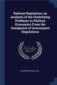 Railway Regulation; An Analysis of the Underlying Problems in Railway Economics from the Standpoint of Government Regulations