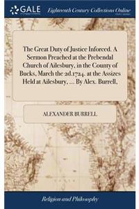 The Great Duty of Justice Inforced. a Sermon Preached at the Prebendal Church of Ailesbury, in the County of Bucks, March the 2d.1724. at the Assizes Held at Ailesbury, ... by Alex. Burrell,