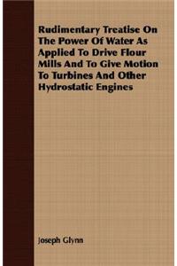 Rudimentary Treatise On The Power Of Water As Applied To Drive Flour Mills And To Give Motion To Turbines And Other Hydrostatic Engines