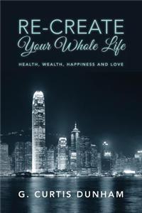 Re-Create Your Whole Life: Health, Wealth, Happiness and Love