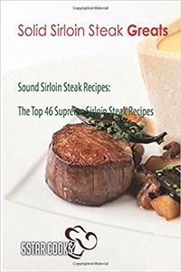 Solid Sirloin Steak Greats: Sound Sirloin Steak Recipes, the Top 46 Supreme Sirloin Steak Recipes