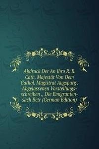 Abdruck Der An Ihro R. R. Cath. Majestat Von Dem Cathol. Magistrat Augspurg . Abgelassenen Vorstellungs-schreiben ., Die Emigranten-sach Betr (German Edition)
