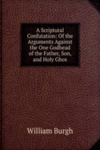 Scriptural Confutation: Of the Arguments Against the One Godhead of the Father, Son, and Holy Ghos