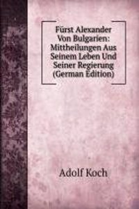 Furst Alexander Von Bulgarien: Mittheilungen Aus Seinem Leben Und Seiner Regierung (German Edition)