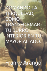 Domando La Terquedad, Como Transformar Tu Burro Interior En Tu Mayor Aliado.