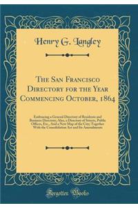 The San Francisco Directory for the Year Commencing October, 1864: Embracing a General Directory of Residents and Business Directory; Also, a Directory of Streets, Public Offices, Etc., and a New Map of the City; Together with the Consolidation ACT
