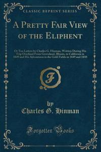 A Pretty Fair View of the Eliphent: Or Ten Letters by Charles G. Hinman, Written During His Trip Overland from Groveland, Illinois, to California in 1849 and His Adventures in the Gold Fields in 1849 and 1850 (Classic Reprint)