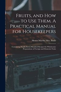 Fruits, and How to Use Them. A Practical Manual for Housekeepers; Containing Nearly Seven Hundred Recipes for Wholesome Preparations of Foreign and Domestic Fruits