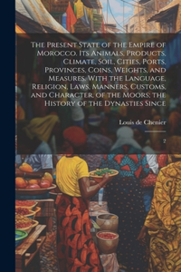 The Present State of the Empire of Morocco. Its Animals, Products, Climate, Soil, Cities, Ports, Provinces, Coins, Weights, and Measures. With the Language, Religion, Laws, Manners, Customs, and Character, of the Moors; the History of the Dynasties