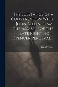 Substance of a Conversation With John Bellingham, the Assassin of the Late Right Hon. Spencer Perceval ..