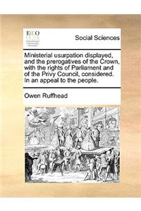 Ministerial Usurpation Displayed, and the Prerogatives of the Crown, with the Rights of Parliament and of the Privy Council, Considered. in an Appeal to the People.