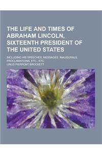 The Life and Times of Abraham Lincoln, Sixteenth President of the United States; Including His Speeches, Messages, Inaugurals, Proclamations, Etc., Et