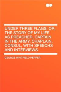 Under Three Flags; Or, the Story of My Life as Preacher, Captain in the Army, Chaplain, Consul, with Speechs and Interviews