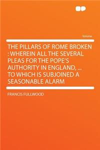 The Pillars of Rome Broken: Wherein All the Several Pleas for the Pope's Authority in England, ... to Which Is Subjoined a Seasonable Alarm