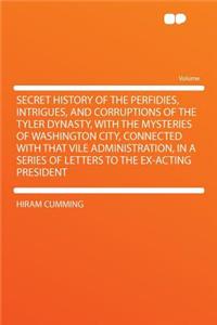 Secret History of the Perfidies, Intrigues, and Corruptions of the Tyler Dynasty, with the Mysteries of Washington City, Connected with That Vile Administration, in a Series of Letters to the Ex-Acting President
