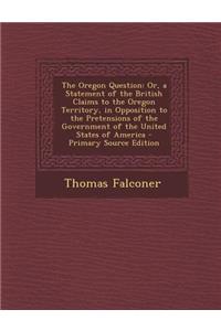 The Oregon Question: Or, a Statement of the British Claims to the Oregon Territory, in Opposition to the Pretensions of the Government of the United States of America