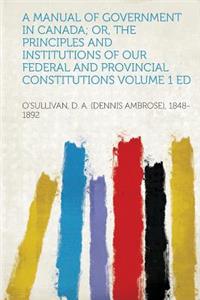 A Manual of Government in Canada; Or, the Principles and Institutions of Our Federal and Provincial Constitutions
