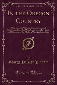 In the Oregon Country: Out-Doors in Oregon, Washington, and California, Together with Some Legendary Lore, and Glimpses of the Modern West in the Making (Classic Reprint)