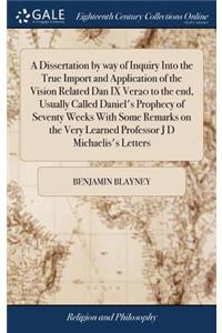 Dissertation by way of Inquiry Into the True Import and Application of the Vision Related Dan IX Ver20 to the end, Usually Called Daniel's Prophecy of Seventy Weeks With Some Remarks on the Very Learned Professor J D Michaelis's Letters