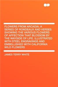 Flowers from Arcadia; A Series of Rondeaux and Verses Showing the Various Flowers of Affection That Blossom by the Wayside of Life. Illustrated with Steel Engravings and Embellished with California Wild Flowers