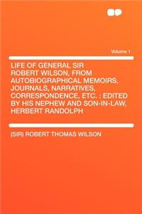 Life of General Sir Robert Wilson, from Autobiographical Memoirs, Journals, Narratives, Correspondence, Etc.: Edited by His Nephew and Son-In-Law, Herbert Randolph Volume 1