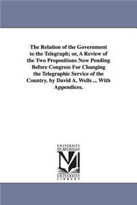 Relation of the Government to the Telegraph; or, A Review of the Two Propositions Now Pending Before Congress For Changing the Telegraphic Service of the Country. by David A. Wells ... With Appendices.