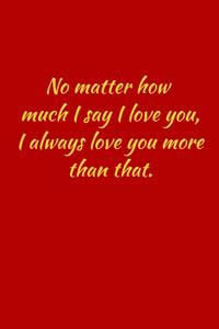 No matter how much i say i love you, i always love you more than that.