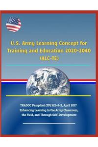 U.S. Army Learning Concept for Training and Education 2020-2040 (Alc-Te), Tradoc Pamphlet (Tp) 525-8-2, April 2017 - Enhancing Learning in the Army Classroom, the Field, and Through Self-Development
