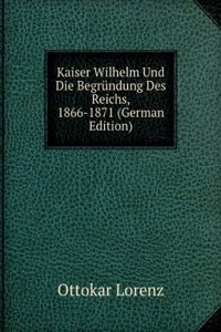 Kaiser Wilhelm Und Die Begrundung Des Reichs, 1866-1871: Nach Schriften Und Mitteilungen Beteiligter Fursten Und Staatsmanner Von Dr. Ottokar Lorenz (German Edition)