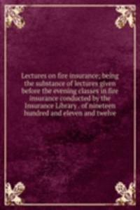 Lectures on fire insurance; being the substance of lectures given before the evening classes in fire insurance conducted by the Insurance Library . of nineteen hundred and eleven and twelve