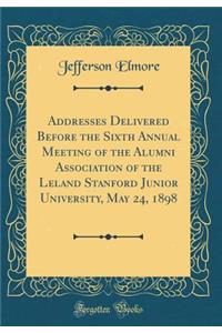 Addresses Delivered Before the Sixth Annual Meeting of the Alumni Association of the Leland Stanford Junior University, May 24, 1898 (Classic Reprint)