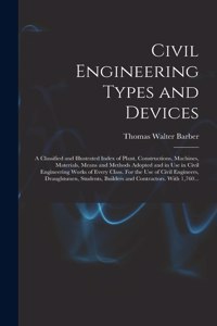 Civil Engineering Types and Devices; a Classified and Illustrated Index of Plant, Constructions, Machines, Materials, Means and Methods Adopted and in Use in Civil Engineering Works of Every Class. For the Use of Civil Engineers, Draughtsmen, Stude