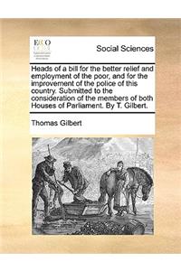 Heads of a Bill for the Better Relief and Employment of the Poor, and for the Improvement of the Police of This Country. Submitted to the Consideration of the Members of Both Houses of Parliament. by T. Gilbert.