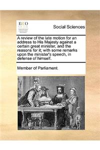 A Review of the Late Motion for an Address to His Majesty Against a Certain Great Minister, and the Reasons for It; With Some Remarks Upon the Minister's Speech, in Defense of Himself.