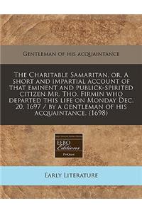 The Charitable Samaritan, Or, a Short and Impartial Account of That Eminent and Publick-Spirited Citizen Mr. Tho. Firmin Who Departed This Life on Monday Dec. 20, 1697 / By a Gentleman of His Acquaintance. (1698)