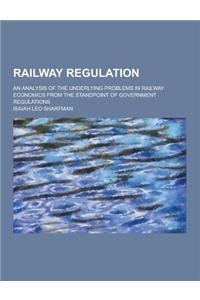 Railway Regulation; An Analysis of the Underlying Problems in Railway Economics from the Standpoint of Government Regulations