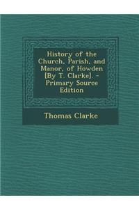 History of the Church, Parish, and Manor, of Howden [By T. Clarke]. - Primary Source Edition