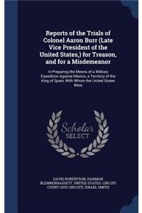 Reports of the Trials of Colonel Aaron Burr (Late Vice President of the United States, ) for Treason, and for a Misdemeanor