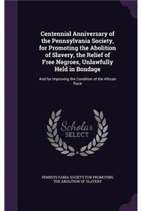 Centennial Anniversary of the Pennsylvania Society, for Promoting the Abolition of Slavery, the Relief of Free Negroes, Unlawfully Held in Bondage