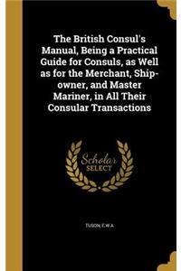 The British Consul's Manual, Being a Practical Guide for Consuls, as Well as for the Merchant, Ship-owner, and Master Mariner, in All Their Consular Transactions