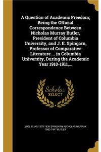 Question of Academic Freedom; Being the Official Correspondence Between Nicholas Murray Butler, President of Columbia University, and J. E. Spingarn, Professor of Comparative Literature ... in Columbia University, During the Academic Year 1910-1911