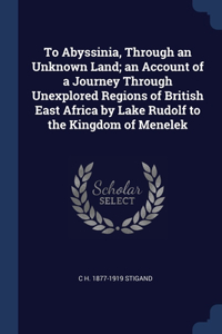 To Abyssinia, Through an Unknown Land; an Account of a Journey Through Unexplored Regions of British East Africa by Lake Rudolf to the Kingdom of Menelek