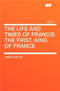 The Life and Times of Francis the First, King of France Volume 1